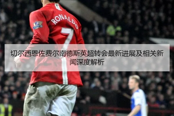 切尔西恩佐费尔南德斯英超转会最新进展及相关新闻深度解析