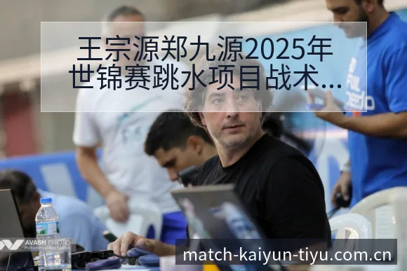 王宗源郑九源2025年世锦赛跳水项目战术价值深度解析 - 开云app